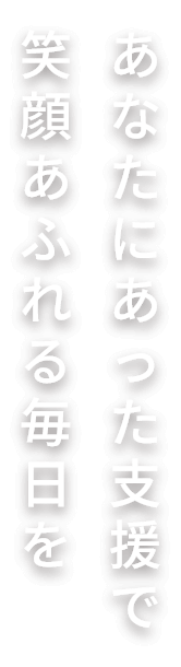 あなたにあった支援で笑顔あふれる毎日を